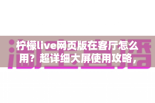 柠檬live网页版在客厅怎么用？超详细大屏使用攻略，轻松打造家庭娱乐中心