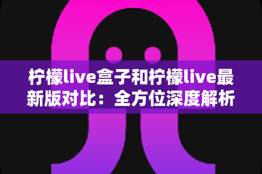 柠檬live盒子和柠檬live最新版对比：全方位深度解析，帮你找到最适合自己的观影利器