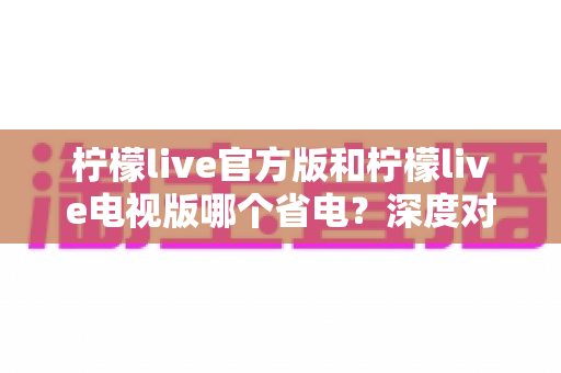 柠檬live官方版和柠檬live电视版哪个省电?深度对比解析,帮你找到最省电的观看方案 柠檬live官方版和柠檬live电视版哪个省电?深度对比解析,帮你找到最省电的观看方案