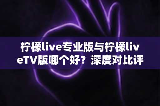 柠檬live专业版与柠檬liveTV版哪个好?深度对比评测帮你选出最适合的版本 柠檬live专业版与柠檬liveTV版哪个好?深度对比评测帮你选出最适合的版本
