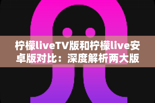 柠檬liveTV版和柠檬live安卓版对比：深度解析两大版本差异，帮你轻松选出最佳观影方案