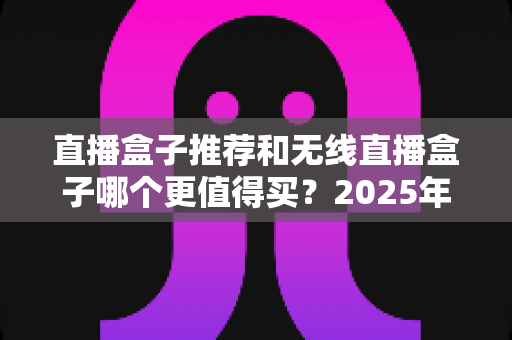 直播盒子推荐和无线直播盒子哪个更值得买?2025年主播选购避坑全指南 直播盒子推荐和无线直播盒子哪个更值得买?2025年主播选购避坑全指南