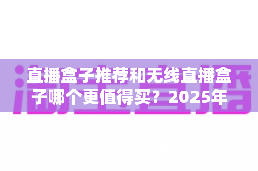 直播盒子推荐和无线直播盒子哪个更值得买？2025年主播选购避坑全指南
