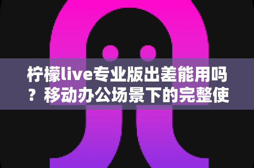 柠檬live专业版出差能用吗?移动办公场景下的完整使用指南与实用技巧 柠檬live专业版出差能用吗?移动办公场景下的完整使用指南与实用技巧