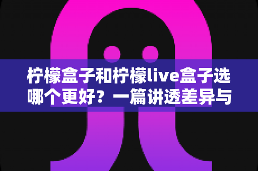 柠檬盒子和柠檬live盒子选哪个更好？一篇讲透差异与选购技巧的实用指南