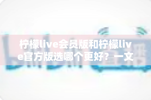 柠檬live会员版和柠檬live官方版选哪个更好?一文读懂版本差异与选购指南 柠檬live会员版和柠檬live官方版选哪个更好?一文读懂版本差异与选购指南