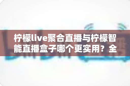 柠檬live聚合直播与柠檬智能直播盒子哪个更实用?全方位深度对比评测,帮你找到最适合的观播方案 柠檬live聚合直播与柠檬智能直播盒子哪个更实用?全方位深度对比评测,帮你找到最适合的观播方案