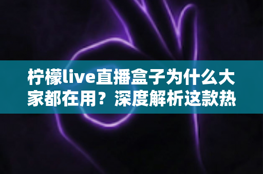 柠檬live直播盒子为什么大家都在用？深度解析这款热门直播工具的核心优势与真实价值
