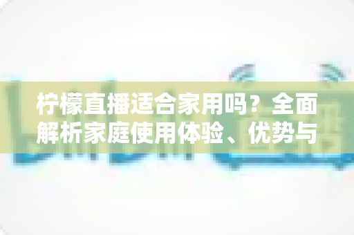 柠檬直播适合家用吗?全面解析家庭使用体验、优势与注意事项 柠檬直播适合家用吗?全面解析家庭使用体验、优势与注意事项