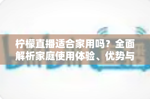 柠檬直播适合家用吗?全面解析家庭使用体验、优势与注意事项 柠檬直播适合家用吗?全面解析家庭使用体验、优势与注意事项