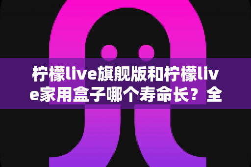 柠檬live旗舰版和柠檬live家用盒子哪个寿命长？全面解析两款设备的耐用性与选购指南