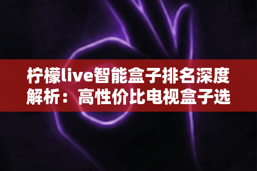 柠檬live智能盒子排名深度解析:高性价比电视盒子选购全攻略,帮你轻松选对不踩坑 柠檬live智能盒子排名深度解析:高性价比电视盒子选购全攻略,帮你轻松选对不踩坑