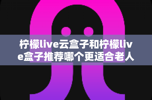 柠檬live云盒子和柠檬live盒子推荐哪个更适合老人用？一文看懂选购要点与实用建议