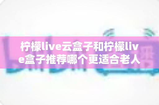 柠檬live云盒子和柠檬live盒子推荐哪个更适合老人用？一文看懂选购要点与实用建议