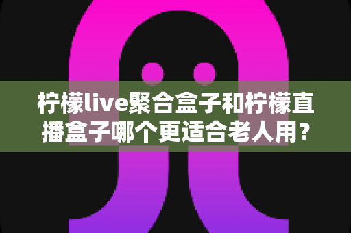 柠檬live聚合盒子和柠檬直播盒子哪个更适合老人用？一文看懂选购要点与使用体验