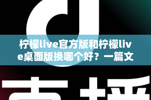 柠檬live官方版和柠檬live桌面版换哪个好？一篇文章帮你彻底搞懂选版本的正确姿势
