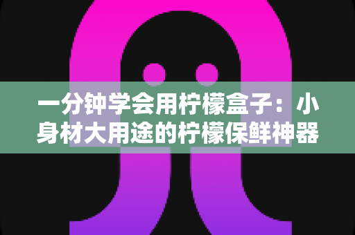 一分钟学会用柠檬盒子:小身材大用途的柠檬保鲜神器完全指南 一分钟学会用柠檬盒子:小身材大用途的柠檬保鲜神器完全指南