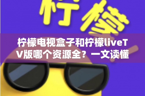 柠檬电视盒子和柠檬liveTV版哪个资源全？一文读懂两大版本差异，选对观影工具不踩坑