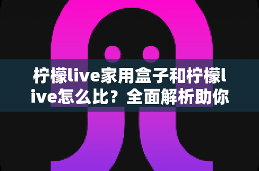 柠檬live家用盒子和柠檬live怎么比?全面解析助你轻松做出最佳选择 柠檬live家用盒子和柠檬live怎么比?全面解析助你轻松做出最佳选择