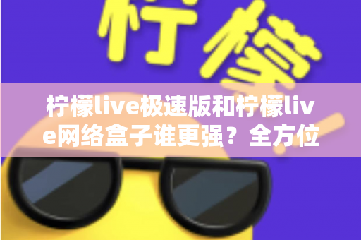 柠檬live极速版和柠檬live网络盒子谁更强？全方位深度对比评测帮你选出最优解
