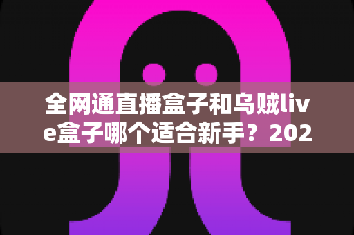 全网通直播盒子和乌贼live盒子哪个适合新手?2025年新手选购避坑全攻略 全网通直播盒子和乌贼live盒子哪个适合新手?2025年新手选购避坑全攻略