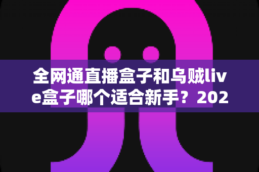 全网通直播盒子和乌贼live盒子哪个适合新手？2025年新手选购避坑全攻略