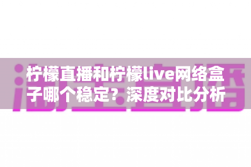 柠檬直播和柠檬live网络盒子哪个稳定？深度对比分析帮你找到最稳的观影方案