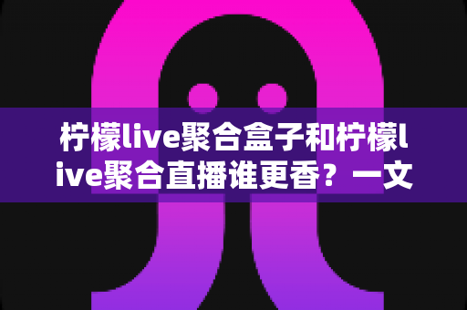柠檬live聚合盒子和柠檬live聚合直播谁更香？一文读懂两者差异与选购建议