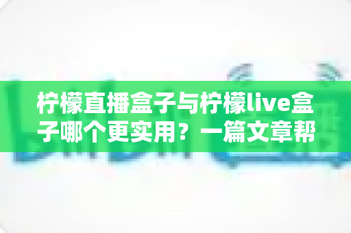 柠檬直播盒子与柠檬live盒子哪个更实用？一篇文章帮你选对不踩坑