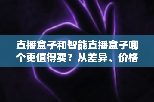 直播盒子和智能直播盒子哪个更值得买?从差异、价格到人群适配的完整选购指南 直播盒子和智能直播盒子哪个更值得买?从差异、价格到人群适配的完整选购指南