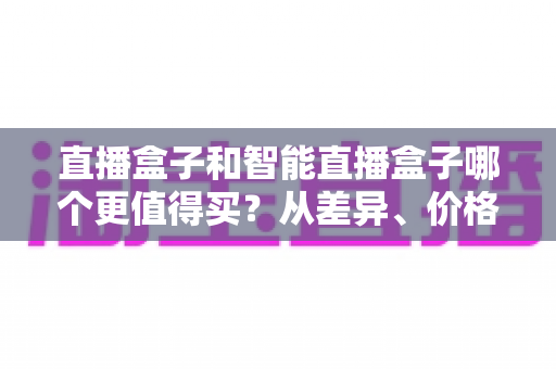 直播盒子和智能直播盒子哪个更值得买?从差异、价格到人群适配的完整选购指南 直播盒子和智能直播盒子哪个更值得买?从差异、价格到人群适配的完整选购指南