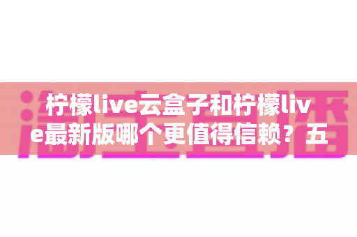 柠檬live云盒子和柠檬live最新版哪个更值得信赖?五大维度深度对比,一篇看懂怎么选 柠檬live云盒子和柠檬live最新版哪个更值得信赖?五大维度深度对比,一篇看懂怎么选