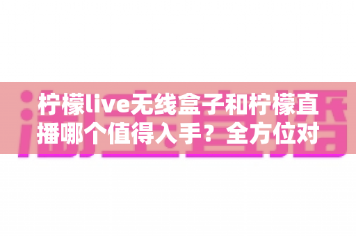 柠檬live无线盒子和柠檬直播哪个值得入手？全方位对比解析助你轻松决策