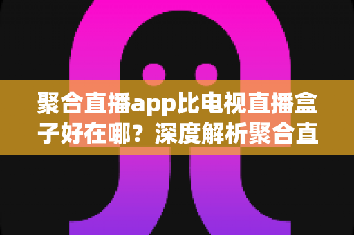 聚合直播app比电视直播盒子好在哪？深度解析聚合直播软件的核心优势与选择指南