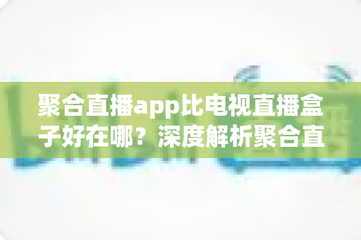 聚合直播app比电视直播盒子好在哪？深度解析聚合直播软件的核心优势与选择指南