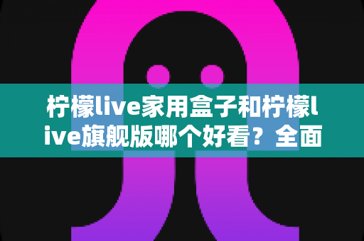 柠檬live家用盒子和柠檬live旗舰版哪个好看？全面外观设计对比测评指南