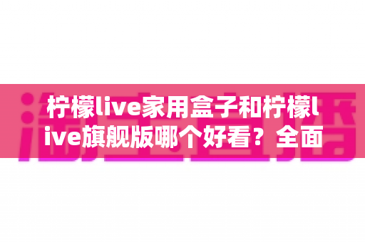 柠檬live家用盒子和柠檬live旗舰版哪个好看？全面外观设计对比测评指南
