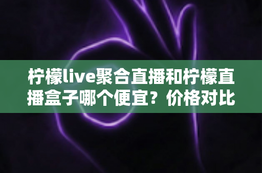 柠檬live聚合直播和柠檬直播盒子哪个便宜?价格对比与省钱选购全攻略 柠檬live聚合直播和柠檬直播盒子哪个便宜?价格对比与省钱选购全攻略