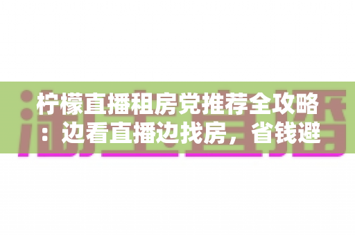 柠檬直播租房党推荐全攻略：边看直播边找房，省钱避坑一步到位
