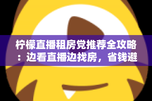柠檬直播租房党推荐全攻略：边看直播边找房，省钱避坑一步到位