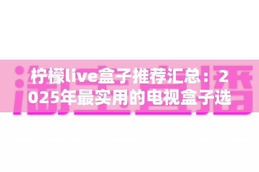 柠檬live盒子推荐汇总:2025年最实用的电视盒子选购指南与避坑心得 柠檬live盒子推荐汇总:2025年最实用的电视盒子选购指南与避坑心得