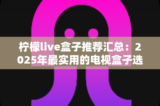 柠檬live盒子推荐汇总:2025年最实用的电视盒子选购指南与避坑心得 柠檬live盒子推荐汇总:2025年最实用的电视盒子选购指南与避坑心得