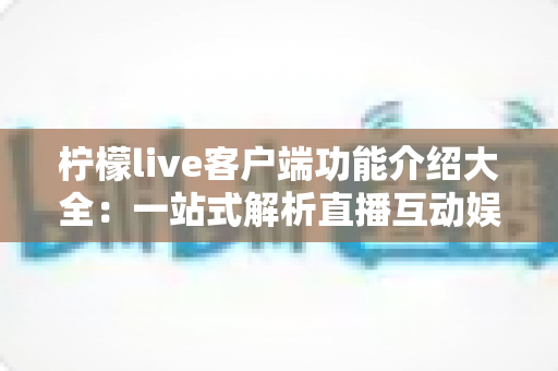 柠檬live客户端功能介绍大全：一站式解析直播互动娱乐平台的全部亮点