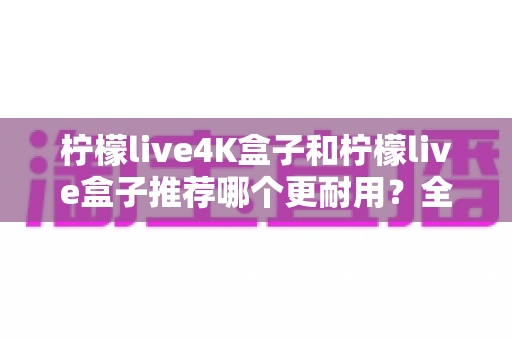 柠檬live4K盒子和柠檬live盒子推荐哪个更耐用?全面对比解析助你做出明智选择 柠檬live4K盒子和柠檬live盒子推荐哪个更耐用?全面对比解析助你做出明智选择