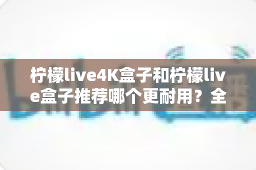 柠檬live4K盒子和柠檬live盒子推荐哪个更耐用？全面对比解析助你做出明智选择