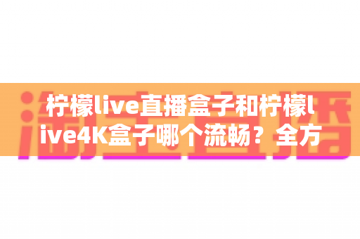 柠檬live直播盒子和柠檬live4K盒子哪个流畅？全方位对比评测与选购指南助你一秒决策