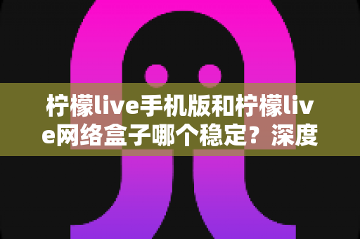 柠檬live手机版和柠檬live网络盒子哪个稳定？深度对比分析与实用选择指南