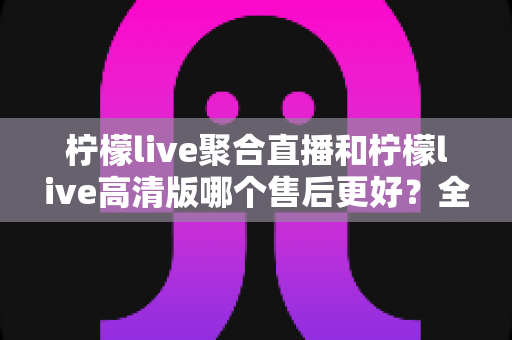 柠檬live聚合直播和柠檬live高清版哪个售后更好？全面对比分析与明智选购指南