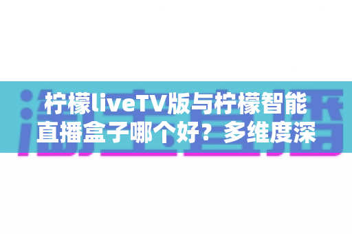 柠檬liveTV版与柠檬智能直播盒子哪个好？多维度深度对比，帮你选对不选贵