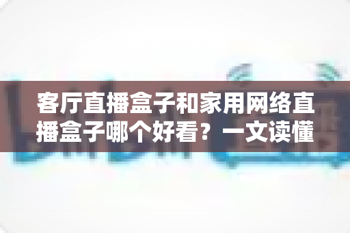 客厅直播盒子和家用网络直播盒子哪个好看?一文读懂两者区别与选购技巧 客厅直播盒子和家用网络直播盒子哪个好看?一文读懂两者区别与选购技巧